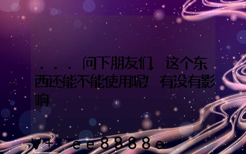 ...问下朋友们,这个东西还能不能使用呢!有没有影响