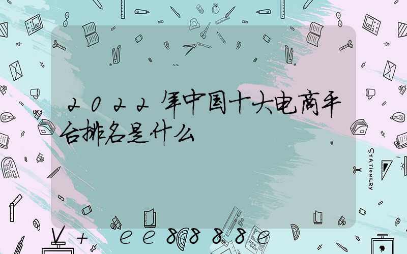 2022年中国十大电商平台排名是什么