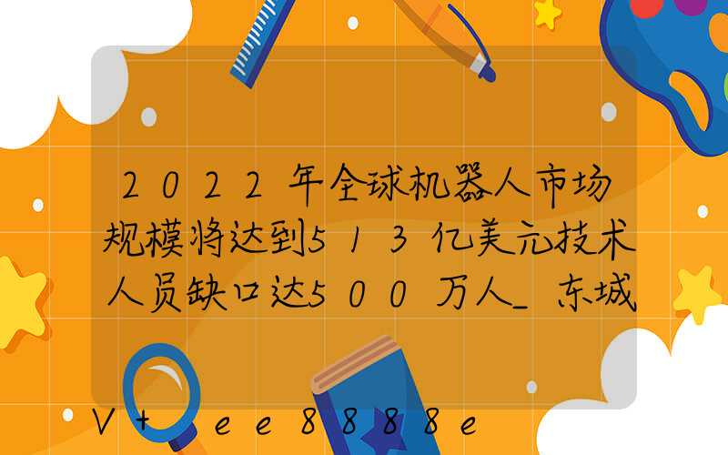 2022年全球机器人市场规模将达到513亿美元技术人员缺口达500万人_东城百度...