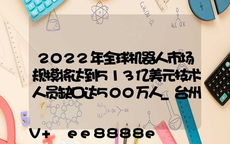 2022年全球机器人市场规模将达到513亿美元技术人员缺口达500万人_台州百度...
