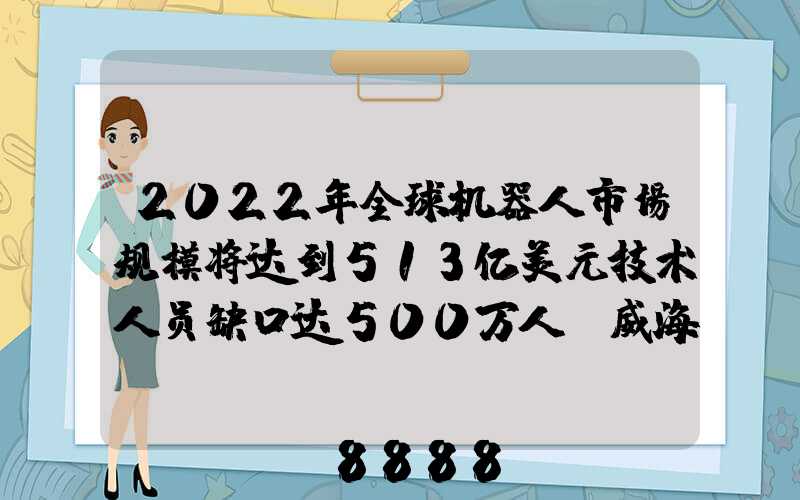 2022年全球机器人市场规模将达到513亿美元技术人员缺口达500万人_威海百度...