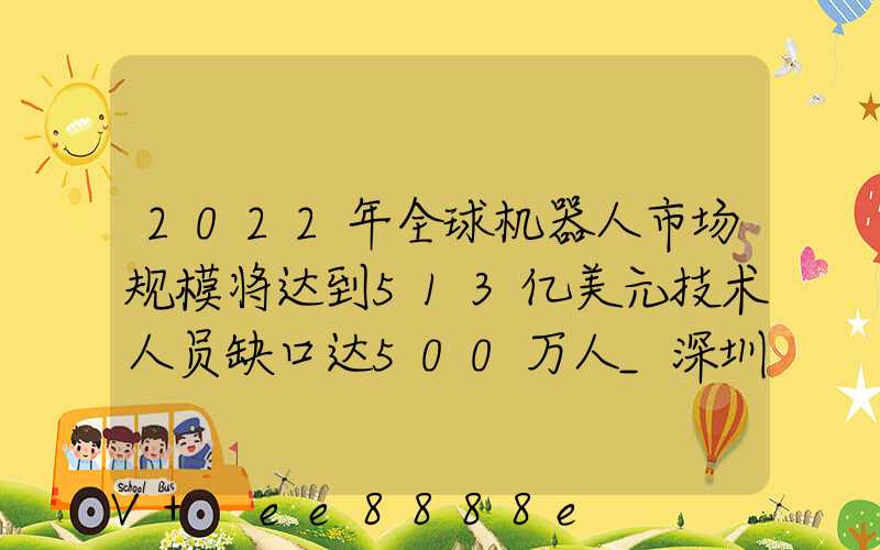 2022年全球机器人市场规模将达到513亿美元技术人员缺口达500万人_深圳百度...