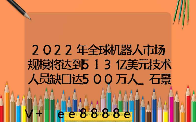 2022年全球机器人市场规模将达到513亿美元技术人员缺口达500万人_石景山百度...