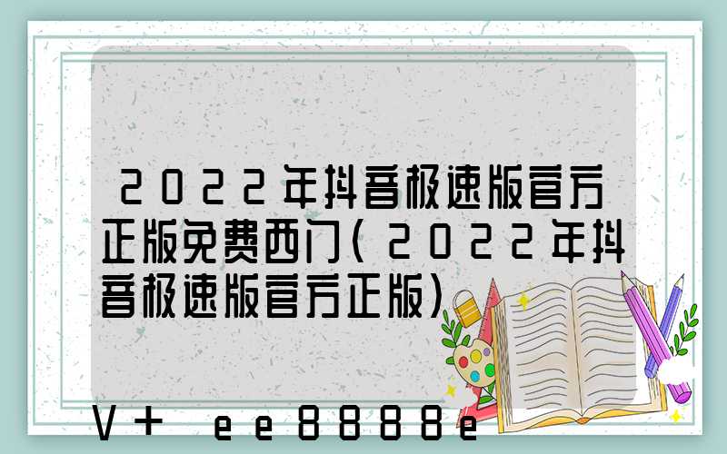 2022年抖音极速版官方正版免费西门(2022年抖音极速版官方正版)