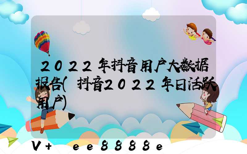2022年抖音用户大数据报告(抖音2022年日活跃用户)