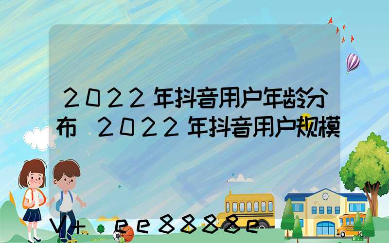 2022年抖音用户年龄分布(2022年抖音用户规模)