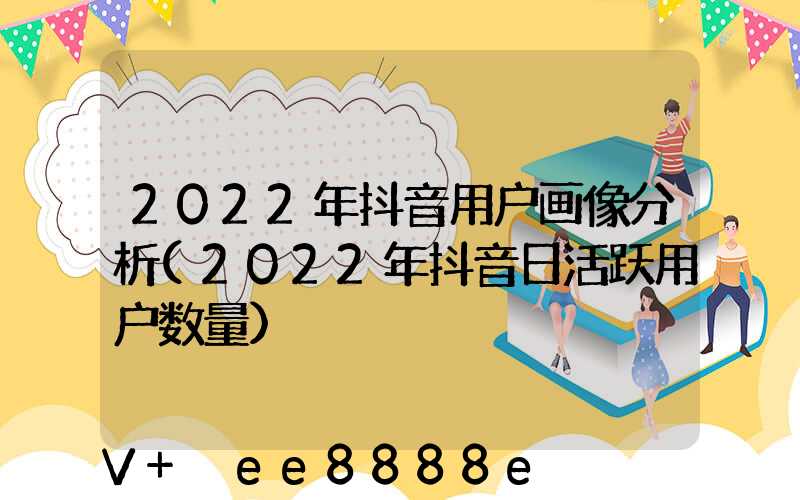 2022年抖音用户画像分析(2022年抖音日活跃用户数量)