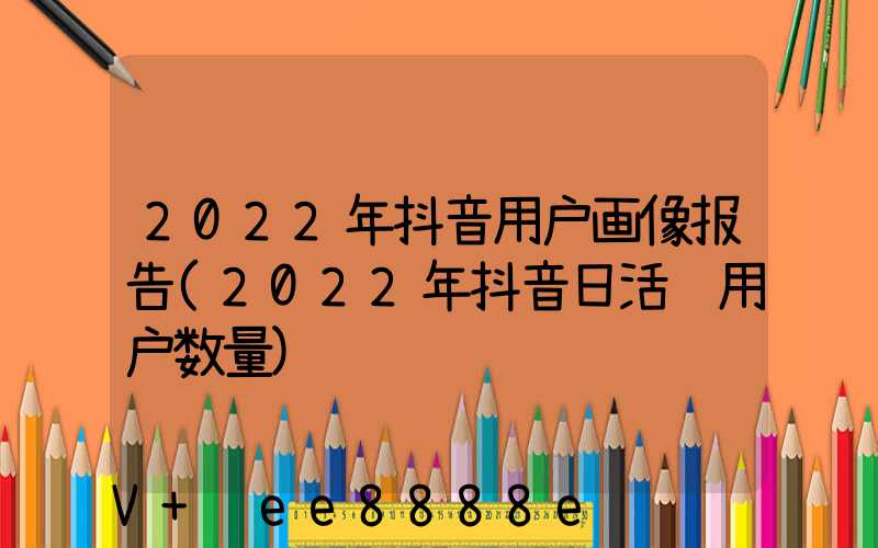 2022年抖音用户画像报告(2022年抖音日活跃用户数量)