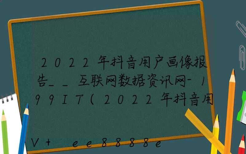 2022年抖音用户画像报告__互联网数据资讯网-199IT(2022年抖音用户画像报告__互联网数据资讯网-199IT)