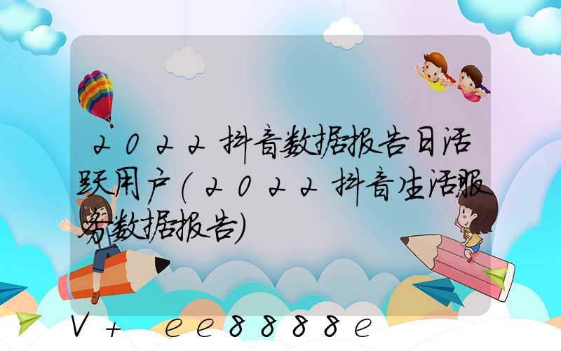 2022抖音数据报告日活跃用户(2022抖音生活服务数据报告)