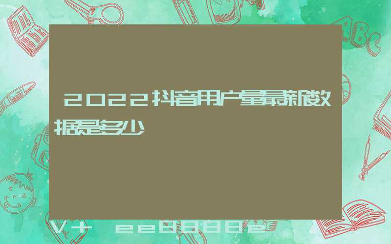 2022抖音用户量最新数据是多少