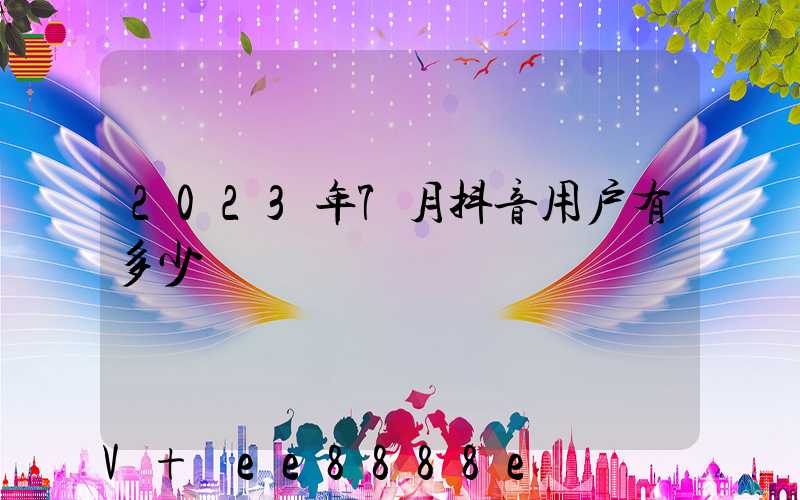 2023年7月抖音用户有多少