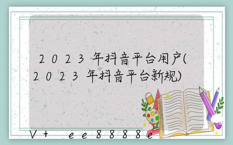 2023年抖音平台用户(2023年抖音平台新规)