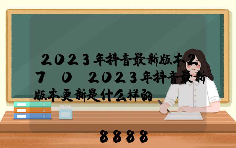 2023年抖音最新版本27.0(2023年抖音最新版本更新是什么样的)
