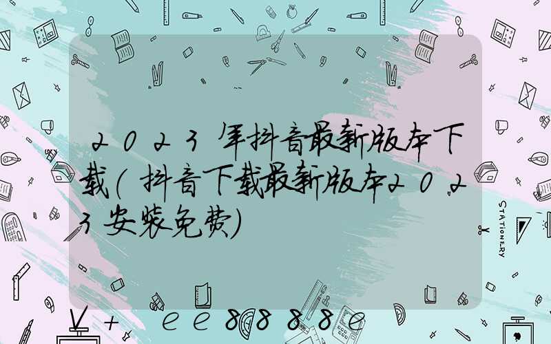 2023年抖音最新版本下载(抖音下载最新版本2023安装免费)