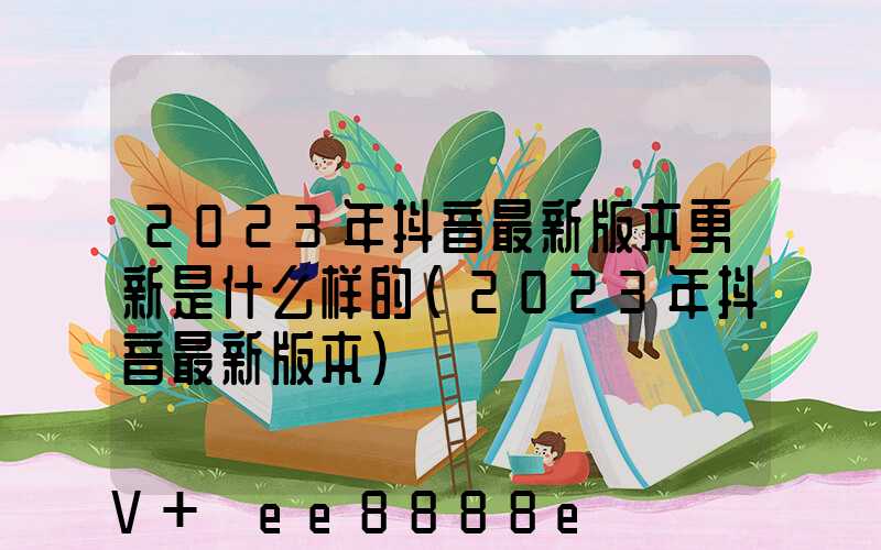 2023年抖音最新版本更新是什么样的(2023年抖音最新版本)