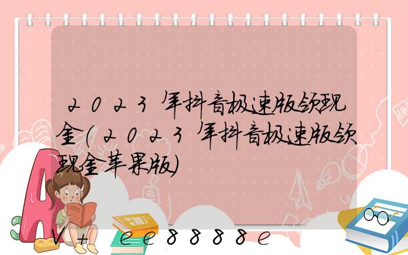2023年抖音极速版领现金(2023年抖音极速版领现金苹果版)
