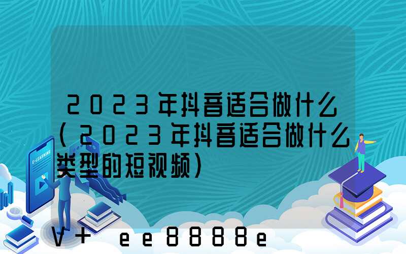 2023年抖音适合做什么(2023年抖音适合做什么类型的短视频)