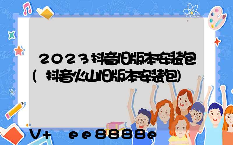 2023抖音旧版本安装包(抖音火山旧版本安装包)