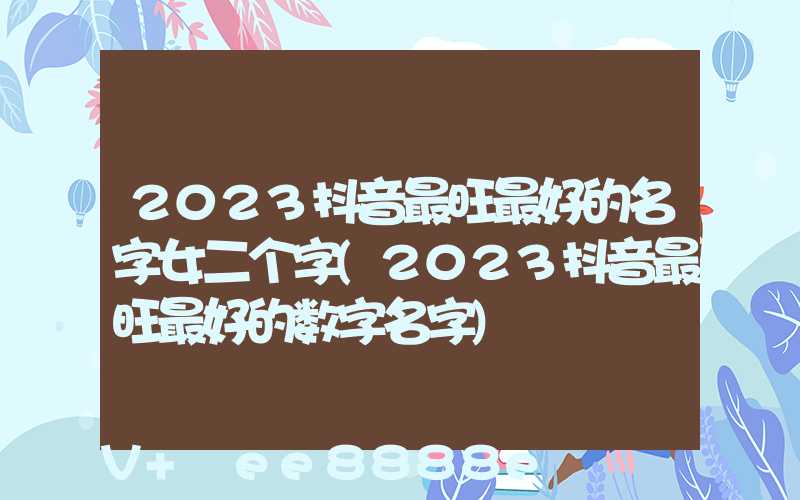 2023抖音最旺最好的名字女二个字(2023抖音最旺最好的数字名字)