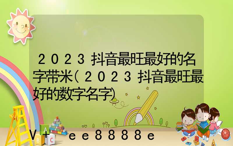 2023抖音最旺最好的名字带米(2023抖音最旺最好的数字名字)