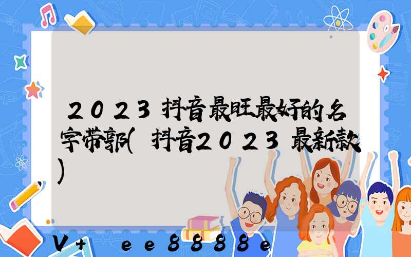 2023抖音最旺最好的名字带郭(抖音2023最新款)