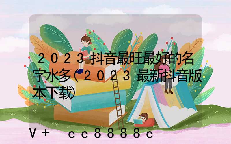 2023抖音最旺最好的名字水多(2023最新抖音版本下载)