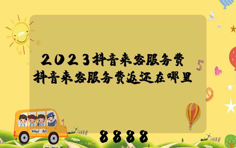 2023抖音来客服务费(抖音来客服务费返还在哪里)