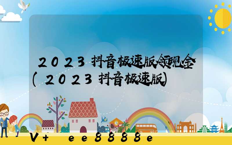 2023抖音极速版领现金(2023抖音极速版)