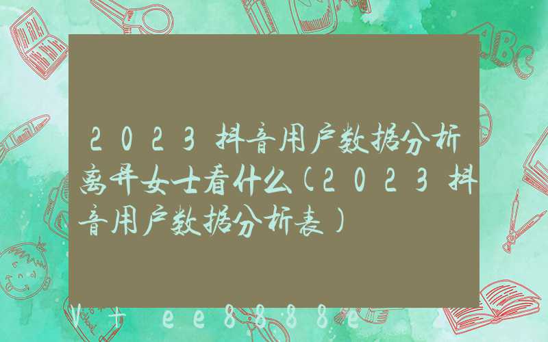 2023抖音用户数据分析离异女士看什么(2023抖音用户数据分析表)