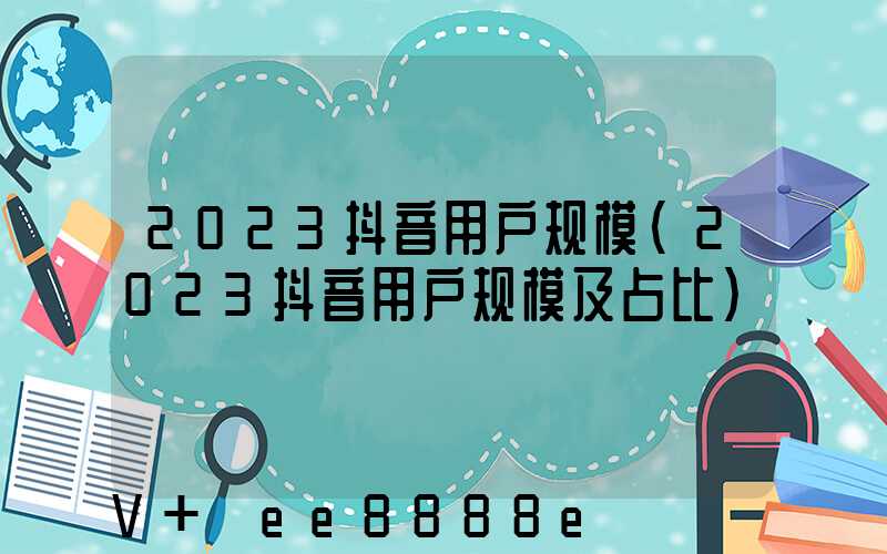 2023抖音用户规模(2023抖音用户规模及占比)