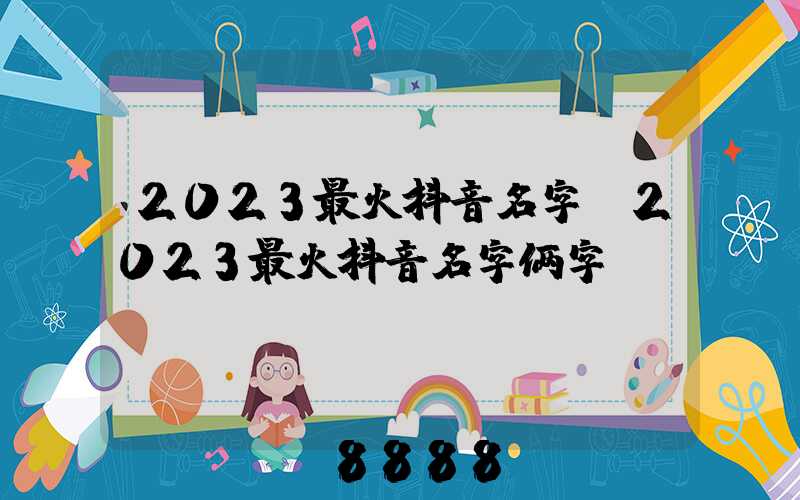 2023最火抖音名字(2023最火抖音名字俩字)
