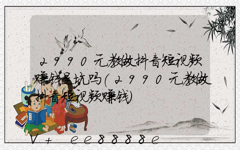 2990元教做抖音短视频赚钱是坑吗(2990元教做抖音短视频赚钱)