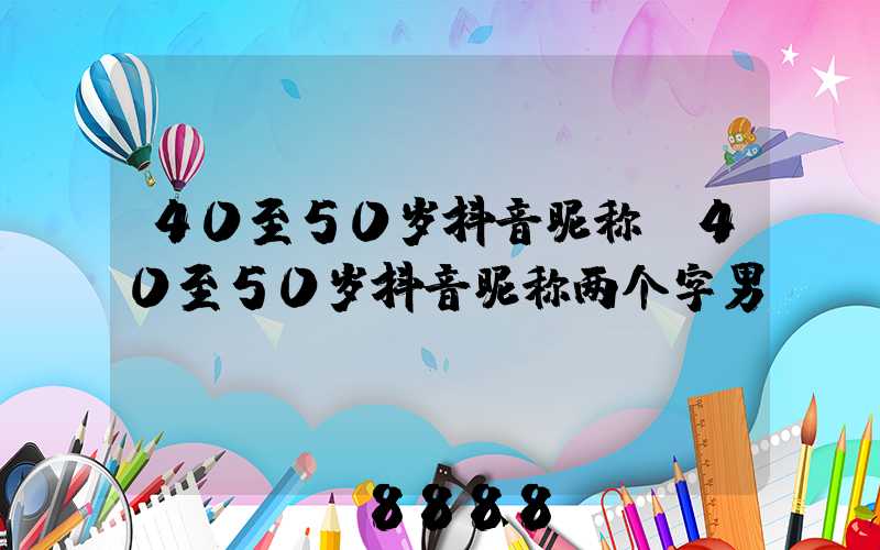 40至50岁抖音昵称(40至50岁抖音昵称两个字男)