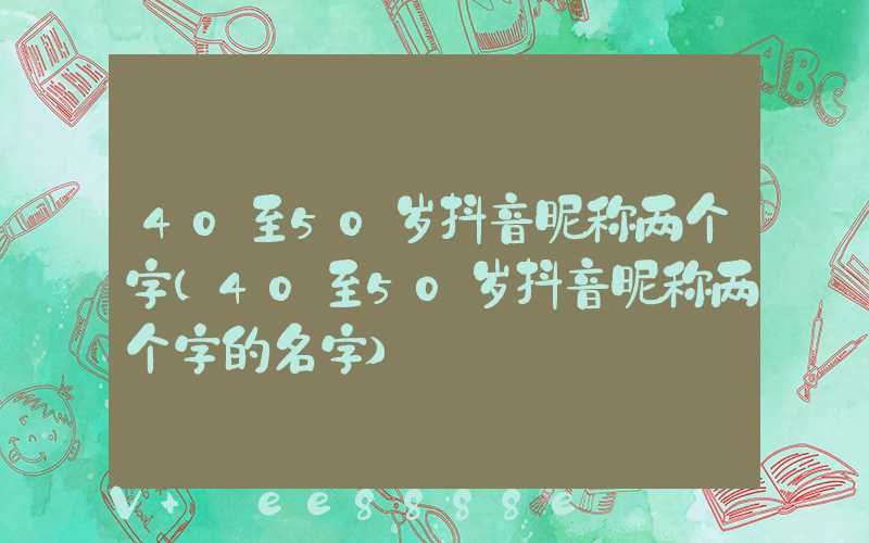 40至50岁抖音昵称两个字(40至50岁抖音昵称两个字的名字)