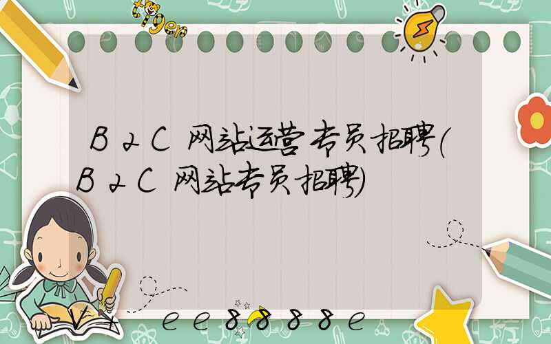 B2C网站运营专员招聘(B2C网站专员招聘)