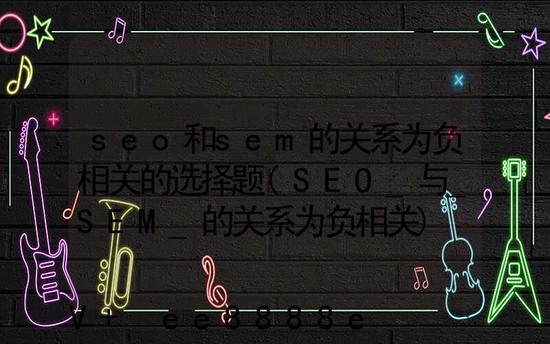 seo和sem的关系为负相关的选择题(SEO_与_SEM_的关系为负相关)