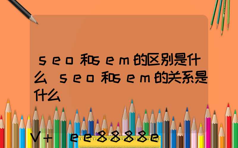 seo和sem的区别是什么(seo和sem的关系是什么)