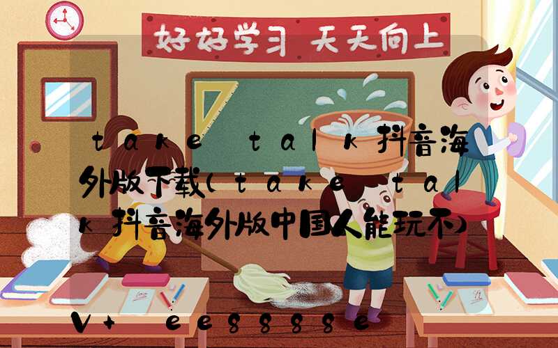 take_talk抖音海外版下载(take_talk抖音海外版中国人能玩不)