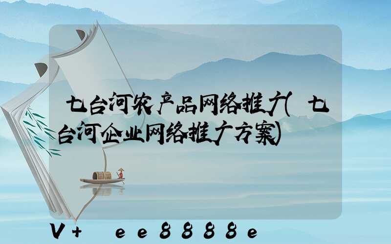 七台河农产品网络推广(七台河企业网络推广方案)
