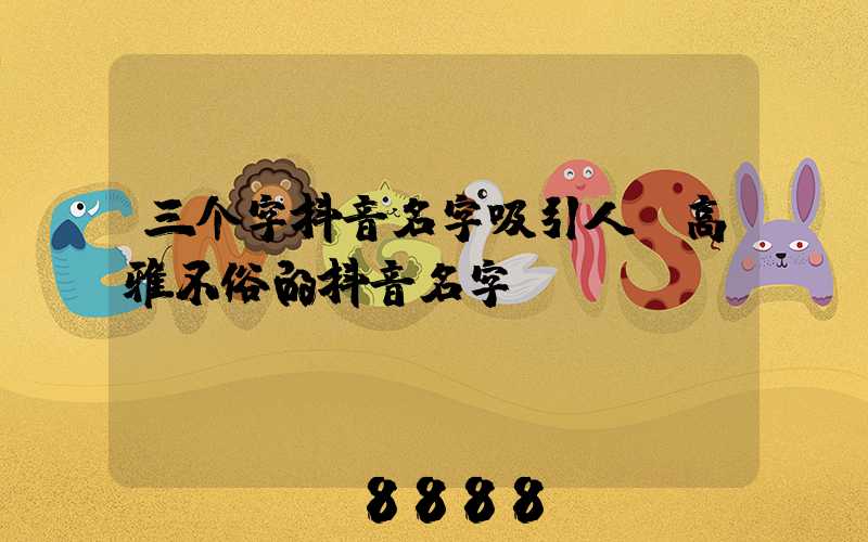 三个字抖音名字吸引人(高雅不俗的抖音名字)