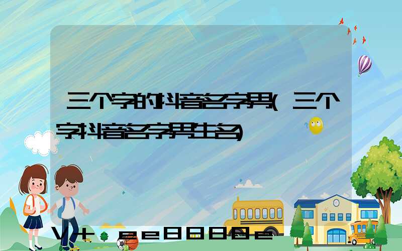 三个字的抖音名字男(三个字抖音名字男生名)