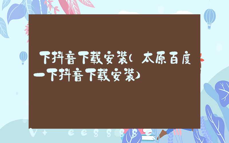 下抖音下载安装(太原百度一下抖音下载安装)