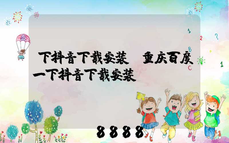 下抖音下载安装(重庆百度一下抖音下载安装)