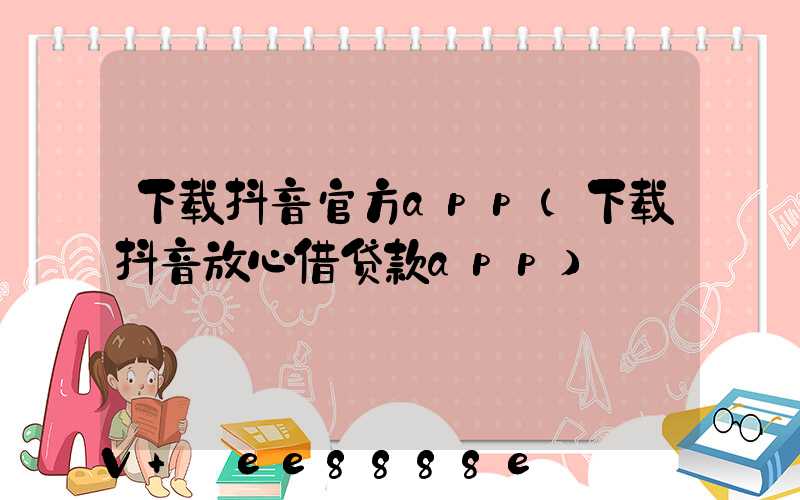 下载抖音官方app(下载抖音放心借贷款app)
