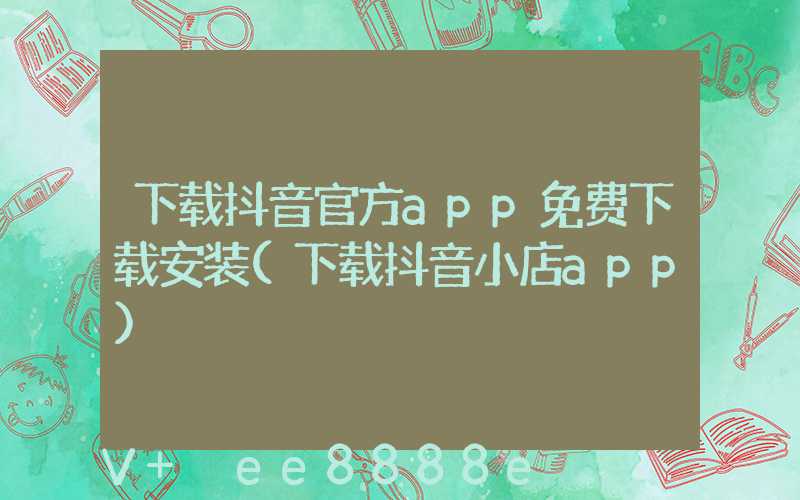 下载抖音官方app免费下载安装(下载抖音小店app)