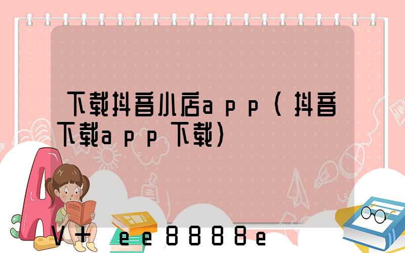 下载抖音小店app(抖音下载app下载)