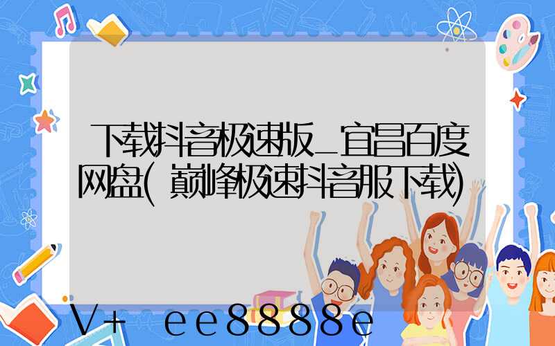 下载抖音极速版_宜昌百度网盘(巅峰极速抖音服下载)