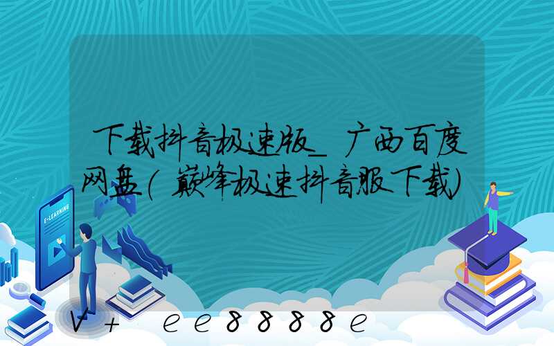 下载抖音极速版_广西百度网盘(巅峰极速抖音服下载)