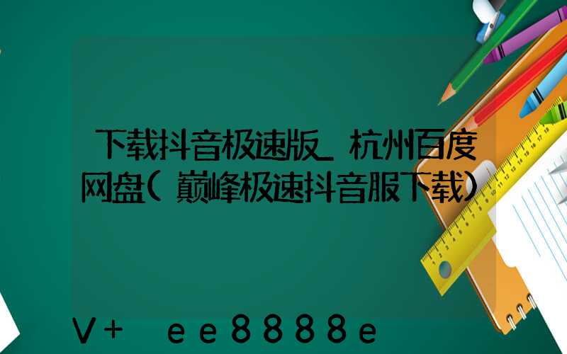 下载抖音极速版_杭州百度网盘(巅峰极速抖音服下载)
